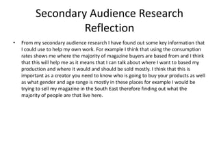 Secondary Audience Research
Reflection
• From my secondary audience research I have found out some key information that
I could use to help my own work. For example I think that using the consumption
rates shows me where the majority of magazine buyers are based from and I think
that this will help me as it means that I can talk about where I want to based my
production and where it would and should be sold mostly. I think that this is
important as a creator you need to know who is going to buy your products as well
as what gender and age range is mostly in these places for example I would be
trying to sell my magazine in the South East therefore finding out what the
majority of people are that live here.
 