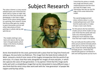 Subject Research
I think that this photo is initially
very rough and almost a very
unplanned picture but the more
you look the image is very
interesting. Here we can see the
edge of the screen behind the
model.
The overall background and
colour scheme colour is a very
muted yellow/cream and I think
that this works well as it makes
it have a more rustic theme.
For this picture she has overlaid a
smaller picture of the model on top
and I think that this works well and
looks very interesting without
taking too much attention away
from the main model in the photo.
You can really see the outline of the
other picture and the full body which
works well as in the main image it is
only a head shot while displaying the
full body picture. I think that this
overall looks good as it all blends in
well and nothing stands out too much.
The colour scheme is a very neutral
yellow/creams and I think that this
works well as it gives an older vibe
almost as if this was actually an old
photograph, it also have a slight
theme of the colours being related
to a painting, from research I know
that Annie often gets her models
to paint themselves and she will
either take photos of them
painting or a photo side by side
with the art.
The models clothing is very
basic and natural, she has also
tied in the gold jewelry which
keeps in the theme of yellows
and faded colours.
Annie shot Kendrick for the cover, partnered with a piece that her long time friend and
colleague, the journalist Lisa Robinson. This image from the book Annie Leibovitz At
Work , presents a kind of inner vision of this hugely introspective into the world of rap
and music. It’s a basic shot that ranks alongside her images of mick and john, in which
she captures the voice of new generation. In my opinion I think that this image works
really well and is a simple/basic image that can be interpreted in many different ways, I
also think that the retro/ artsy vibes work well with the ‘new generation’ of people like
rappers and hip hop artists.
 