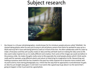 Subject research
• Zev Hoover is a 14-year-old photographer, mostly known for his miniature people pictures called ‘littlefolks’. He
started taking photos when he was just 8 using an old cell phone camera from there he worked his way up to a
DSLR and truly fell in love with being behind as well as in front of the lens. He often collaborates with his sister to
make a final piece and they will usually create an idea and they will both work on making the idea come to life.
Zevs work really inspired me as it is really different and creative, from some of the images we could see before in
the previous slide. He makes thoughts really come to life especially the small people photos which I think works
really well for example using different plants and nature to help bring his imagination to life. Researching and
looking at previous work that Zev has created in the past has really inspired me to become more creative with
my work and try more daring photography out, I think that the way that he approaches it and whenever he gets
an idea he just straight away goes in and trails it out seems like a good way to go about it as the worst that’s
going to happen is that it just wont be a good photo.
 