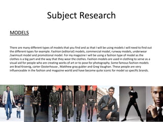 Subject Research
MODELS
There are many different types of models that you find and as that I will be using models I will need to find out
the different types for example. Fashion (editorial) models, commercial model, runway models, underwear
/swimsuit model and promotional model. For my magazine I will be using a fashion type of model as the
clothes is a big part and the way that they wear the clothes. Fashion models are used in clothing to serve as a
visual aid for people who are creating works of art or to pose for photography. Some famous fashion models
are Brad Kroenig, carter Oosterhouse , Matthew gray gubler and Greg Vaughan. These people are very
influenceable in the fashion and magazine world and have become quite iconic for model so specific brands.
 