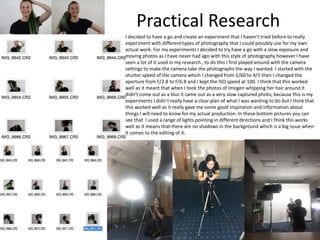 Practical Research
I decided to have a go and create an experiment that I haven't tried before to really
experiment with different types of photography that I could possibly use for my own
actual work. For my experiments I decided to try have a go with a slow exposure and
moving photos as I have never had ago with this style of photography however I have
seen a lot of it used in my research , to do this I first played around with the camera
settings to make the camera take the photographs the way I wanted. I started with the
shutter speed of the camera which I changed from 1/60 to 4/1 then I changed the
aperture from F/2.8 to F/6.8 and I kept the ISO speed at 100. I think that this worked
well as it meant that when I took the photos of Imogen whipping her hair around it
didn’t come out as a blur it came out as a very slow captured photo, because this is my
experiments I didn’t really have a clear plan of what I was wanting to do but I think that
this worked well as it really gave me some good inspiration and information about
things I will need to know for my actual production. In these bottom pictures you can
see that I used a range of lights pointing in different directions and I think this works
well as it means that there are no shadows in the background which is a big issue when
it comes to the editing of it.
 