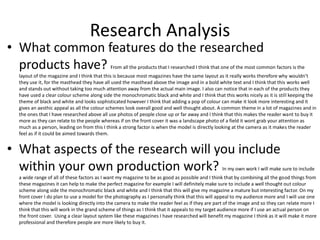 Research Analysis
• What common features do the researched
products have? From all the products that I researched I think that one of the most common factors is the
layout of the magazine and I think that this is because most magazines have the same layout as it really works therefore why wouldn’t
they use it, for the masthead they have all used the masthead above the image and in a bold white text and I think that this works well
and stands out without taking too much attention away from the actual main image. I also can notice that in each of the products they
have used a clear colour scheme along side the monochromatic black and white and I think that this works nicely as it is still keeping the
theme of black and white and looks sophisticated however I think that adding a pop of colour can make it look more interesting and it
gives an aesthic appeal as all the colour schemes look overall good and well thought about. A common theme in a lot of magazines and in
the ones that I have researched above all use photos of people close up or far away and I think that this makes the reader want to buy it
more as they can relate to the people whereas if on the front cover it was a landscape photo of a field it wont grab your attention as
much as a person, leading on from this I think a strong factor is when the model is directly looking at the camera as it makes the reader
feel as if it could be aimed towards them.
• What aspects of the research will you include
within your own production work? In my own work I will make sure to include
a wide range of all of these factors as I want my magazine to be as good as possible and I think that by combining all the good things from
these magazines it can help to make the perfect magazine for example I will definitely make sure to include a well thought out colour
scheme along side the monochromatic black and white and I think that this will give my magazine a mature but interesting factor. On my
front cover I do plan to use a model for the photography as I personally think that this will appeal to my audience more and I will use one
where the model is looking directly into the camera to make the reader feel as if they are part of the image and so they can relate more I
think that this will work in the grand scheme of things as I think that it appeals to my target audience more if I use an actual person on
the front cover. Using a clear layout system like these magazines I have researched will benefit my magazine I think as it will make it more
professional and therefore people are more likely to buy it.
 