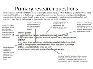 Primary research questions
Here we can see that in the end I only ended up asking 4 questions however I think that these questions will lead me to
success as they all lead of so that I can get very specific answers and use them to my advantage. I decided to ask
questions that I thought I wouldn’t really be able to use in my survey as they would be too detailed hopefully and
therefore I used them in my interview so that I can get the most out of this interview.
Here I have used “you” so
that the reader puts
themselves in that
situation to really get a
more personal answer.
Here I have used “in
your opinion” so that
the reader puts
themselves in that
situation to really get
a more personal and
unique answer as its
their opinion.
Here I have used a strong
word as most important
and I think that this works
well as it really draws the
attention of the audience
and gets them thinking.
Using the word prefer is
a more subtle effect of
asking what they want
and what they think is
the best.
Another word that
really gets the
reader putting
themselves into the
situation and
question to get a
more in depth
answer.
Using the “and why?” on the end of the questions
really gets the reader to come up with an actual
answer that is explainable that I can then use so
therefore it will help the outcome of the magazine.
 