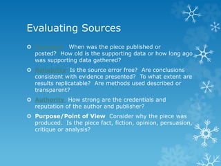 Evaluating Sources
 Currency When was the piece published or
posted? How old is the supporting data or how long ago
was supporting data gathered?
 Reliability Is the source error free? Are conclusions
consistent with evidence presented? To what extent are
results replicatable? Are methods used described or
transparent?
 Authority How strong are the credentials and
reputation of the author and publisher?
 Purpose/Point of View Consider why the piece was
produced. Is the piece fact, fiction, opinion, persuasion,
critique or analysis?
 