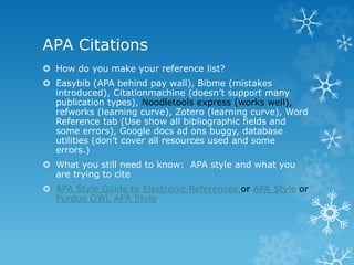 APA Citations
 How do you make your reference list?
 Easybib (APA behind pay wall), Bibme (mistakes
introduced), Citationmachine (doesn’t support many
publication types), Noodletools express (works well),
refworks (learning curve), Zotero (learning curve), Word
Reference tab (Use show all bibliographic fields and
some errors), Google docs ad ons buggy, database
utilities (don’t cover all resources used and some
errors.)
 What you still need to know: APA style and what you
are trying to cite
 APA Style Guide to Electronic References or APA Style or
Purdue OWL APA Style
 