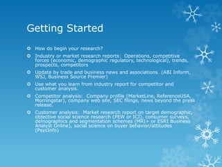 Getting Started
 How do begin your research?
 Industry or market research reports: Operations, competitive
forces (economic, demographic regulatory, technological), trends,
prospects, competitors
 Update by trade and business news and associations. (ABI Inform,
WSJ, Business Source Premier)
 Use what you learn from industry report for competitor and
customer analysis.
 Competitor analysis: Company profile (MarketLine, ReferenceUSA,
Morningstar), company web site, SEC filings, news beyond the press
release.
 Customer analysis: Market research report on target demographic,
objective social science research (PEW or ICI), consumer surveys,
demographics and segmentation schemes (MRI+ or ESRI Business
Analyst Online), social science on buyer behavior/attitudes
(PsycInfo)
 