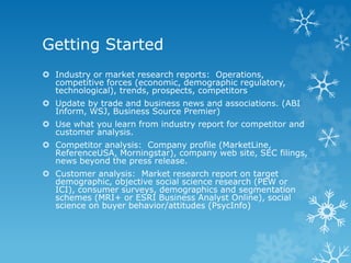 Getting Started
 Industry or market research reports: Operations,
competitive forces (economic, demographic regulatory,
technological), trends, prospects, competitors
 Update by trade and business news and associations. (ABI
Inform, WSJ, Business Source Premier)
 Use what you learn from industry report for competitor and
customer analysis.
 Competitor analysis: Company profile (MarketLine,
ReferenceUSA, Morningstar), company web site, SEC filings,
news beyond the press release.
 Customer analysis: Market research report on target
demographic, objective social science research (PEW or
ICI), consumer surveys, demographics and segmentation
schemes (MRI+ or ESRI Business Analyst Online), social
science on buyer behavior/attitudes (PsycInfo)
 