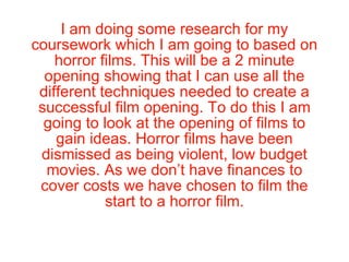 I am doing some research for my coursework which I am going to based on horror films. This will be a 2 minute opening showing that I can use all the different techniques needed to create a successful film opening. To do this I am going to look at the opening of films to gain ideas. Horror films have been dismissed as being violent, low budget movies. As we don’t have finances to cover costs we have chosen to film the start to a horror film. 