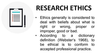 • Ethics generally is considered to
deal with beliefs about what is
right or wrong, proper or
improper, good or bad.
• According to a dictionary
definition (Webster‘s 1968), to
be ethical is to conform to
accepted professional practice.
RESEARCH ETHICS
 