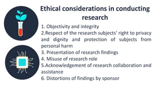 Ethical considerations in conducting
research
1. Objectivity and integrity
2.Respect of the research subjects‘ right to privacy
and dignity and protection of subjects from
personal harm
3. Presentation of research findings
4. Misuse of research role
5.Acknowledgement of research collaboration and
assistance
6. Distortions of findings by sponsor
 