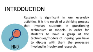 INTRODUCTION
Research is significant in our everyday
activities. It is the result of a thinking process
that involves students in questioning
techniques or models. In order for
students to have a grasp of the
techniques/models of inquiry, you have
to discuss with them the processes
involved in inquiry and research.
 