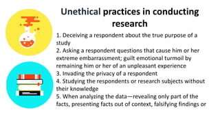 Unethical practices in conducting
research
1. Deceiving a respondent about the true purpose of a
study
2. Asking a respondent questions that cause him or her
extreme embarrassment; guilt emotional turmoil by
remaining him or her of an unpleasant experience
3. Invading the privacy of a respondent
4. Studying the respondents or research subjects without
their knowledge
5. When analyzing the data—revealing only part of the
facts, presenting facts out of context, falsifying findings or
 