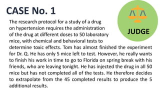 CASE No. 1
JUDGE
The research protocol for a study of a drug
on hypertension requires the administration
of the drug at different doses to 50 laboratory
mice, with chemical and behavioral tests to
determine toxic effects. Tom has almost finished the experiment
for Dr. Q. He has only 5 mice left to test. However, he really wants
to finish his work in time to go to Florida on spring break with his
friends, who are leaving tonight. He has injected the drug in all 50
mice but has not completed all of the tests. He therefore decides
to extrapolate from the 45 completed results to produce the 5
additional results.
 
