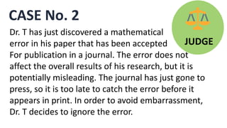 CASE No. 2
JUDGE
Dr. T has just discovered a mathematical
error in his paper that has been accepted
For publication in a journal. The error does not
affect the overall results of his research, but it is
potentially misleading. The journal has just gone to
press, so it is too late to catch the error before it
appears in print. In order to avoid embarrassment,
Dr. T decides to ignore the error.
 