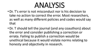ANALYSIS
• Dr. T's error is not misconduct nor is his decision to
take no action to correct the error. Most researchers,
as well as many different policies and codes would say
that
• Dr. T should tell the journal (and any coauthors) about
the error and consider publishing a correction or
errata. Failing to publish a correction would be
unethical because it would violate norms relating to
honesty and objectivity in research.
 