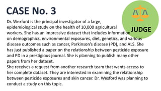 CASE No. 3
JUDGE
Dr. Wexford is the principal investigator of a large,
epidemiological study on the health of 10,000 agricultural
workers. She has an impressive dataset that includes information
on demographics, environmental exposures, diet, genetics, and various
disease outcomes such as cancer, Parkinson’s disease (PD), and ALS. She
has just published a paper on the relationship between pesticide exposure
and PD in a prestigious journal. She is planning to publish many other
papers from her dataset.
She receives a request from another research team that wants access to
her complete dataset. They are interested in examining the relationship
between pesticide exposures and skin cancer. Dr. Wexford was planning to
conduct a study on this topic.
 