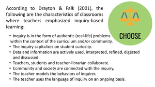 According to Drayton & Falk (2001), the
following are the characteristics of classrooms
where teachers emphasized inquiry-based
learning:
• Inquiry is in the form of authentic (real-life) problems
within the context of the curriculum and/or community.
• The inquiry capitalizes on student curiosity.
• Data and information are actively used, interpreted, refined, digested
and discussed.
• Teachers, students and teacher-librarian collaborate.
• Community and society are connected with the inquiry.
• The teacher models the behaviors of inquirer.
• The teacher uses the language of inquiry on an ongoing basis.
 