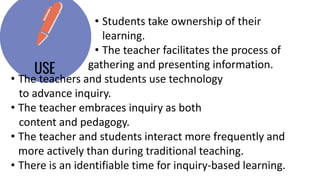 • Students take ownership of their
learning.
• The teacher facilitates the process of
gathering and presenting information.
• The teachers and students use technology
to advance inquiry.
• The teacher embraces inquiry as both
content and pedagogy.
• The teacher and students interact more frequently and
more actively than during traditional teaching.
• There is an identifiable time for inquiry-based learning.
 