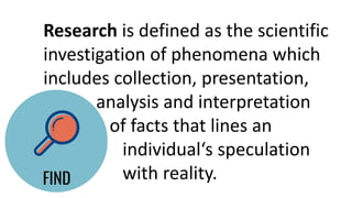 Research is defined as the scientific
investigation of phenomena which
includes collection, presentation,
analysis and interpretation
of facts that lines an
individual‘s speculation
with reality.
 