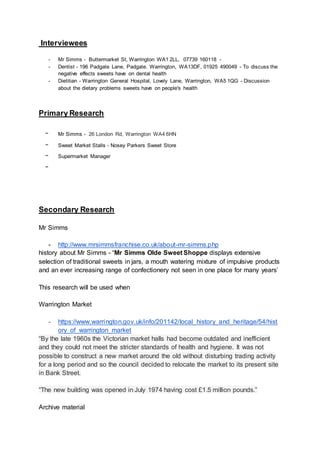 Interviewees
- Mr Simms - Buttermarket St, Warrington WA1 2LL, 07739 160118 -
- Dentist - 196 Padgate Lane, Padgate. Warrington, WA13DF, 01925 490049 - To discuss the
negative effects sweets have on dental health
- Dietitian - Warrington General Hospital, Lovely Lane, Warrington, WA5 1QG - Discussion
about the dietary problems sweets have on people's health
Primary Research
- Mr Simms - 26 London Rd, Warrington WA4 6HN
- Sweet Market Stalls - Nosey Parkers Sweet Store
- Supermarket Manager
-
Secondary Research
Mr Simms
- http://www.mrsimmsfranchise.co.uk/about-mr-simms.php
history about Mr Simms - “Mr Simms Olde Sweet Shoppe displays extensive
selection of traditional sweets in jars, a mouth watering mixture of impulsive products
and an ever increasing range of confectionery not seen in one place for many years’
This research will be used when
Warrington Market
- https://www.warrington.gov.uk/info/201142/local_history_and_heritage/54/hist
ory_of_warrington_market
“By the late 1960s the Victorian market halls had become outdated and inefficient
and they could not meet the stricter standards of health and hygiene. It was not
possible to construct a new market around the old without disturbing trading activity
for a long period and so the council decided to relocate the market to its present site
in Bank Street.
“The new building was opened in July 1974 having cost £1.5 million pounds.”
Archive material
 