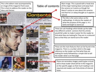 This is the editors note accompanied by
an image of the magazine front cover.
This is here to address the reader on the
ideas and themes

Table of contents

Main image. This is posed with a head shot
of the singer looking down and away from
the camera so it seems as though her
doesn’t notice or care about the cameras
and that he is in deep thought so it appears
natural.
The title is the same colour as the
subheadings. It informs the readers of
what the purpose of this page is. It is
bold and bright to stand out

These are sub headings which divide up the table
into different content sections that the articles
would fall under to make it easier for the reader to
find what they are looking for They are in a coloured
box so that they can stand out to the reader

These are the main features that can be found in the
magazine. There is a number which is the page
reference so the reader can find what they are
looking for easily followed by a simple title to tell
the reader what is on that page
These are secondary images used to give a visual
aid to show reader what will be in the magazine
on the specific pages so that much reading is not
required and readers can find articles of interest
faster.

 