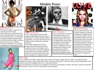 Models Poses

Model: Arlenis Sosa.
The camera angle is a long shot as it
includes most of her body.
The model has her hands on her hips.
She is looking directly into the camera.
Her facial expression is a mix between
smiling and caught off guard to give
the illusion that the model is unnerved
by the camera and is confident.
This pose is effective as she is able to
displaying the clothing appropriately.

Model: Jourdan Dunn
This is a low angle shot as the model
appears slightly higher than the camera.
The picture is in black and white which is a
good effect as it seems old like its from a
different time and helps the masthead
stand out.
The model is pulling a face with her
tongue out which shows by her facial
expression that she is having fun and is
not being serious. This can be supporsten
by her pose as she hold the prop of the
iphone as she takes a selfie which shows
she is having fun or making a moment.

Model: Rick Genest
This is a head shot. The model is
looking away, giving a more
natural pose in comparison to
looking straight at the camera.
This angle and his neutral helps
to display his tattoos which is
the main focus point which
means it is effective. If he were
smiling then the tattoos on his
lips wouldn’t be visible or
perhaps not displayed in the
way the photographer wanted.

Model: Cara Delevigne
This is another head shot. The
model is pulling a face which is
supposed to be aggressive but
as a joke for readers. This can
be supported by her hair style
and the prop of the mouse ears
and bow as it contrasts with
her facial expression. This pose
is effective as the reader will
naturally focus on her facial
expression which matches the
tattoo on her hand she has
clenched into a fist, of a lion to
also support the aggressive
look.

Model: Twiggy
This is a model from the 80’s. A high angle shot is used as the camera is higher than the subject. The picture has been
changed into colour to make it seem more modern. The pose is effective as it makes her seem casual and displays her entire
body and outfit which highlights that she is in typical 80’s fashion.
Her facial expression is neutral as it is not happy or sad and she is not smiling or frowning . This helps to give the impression
that the pose is natural as she isn't trying hard to be overly happy.

 