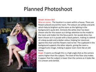 Planned Photoshoot
Model: Kristen Bell
Mise en scene: The location is a room within a house. There are
flowers placed around the room, The colours are yellow and pink
which help to brighten up the room as the lighting in the
background is quite dim. Similarly the white chair has been
chosen also for this reason as it brings attention to the model in
the room and makes her the focus point. Her purple dress has
been chosen as it is purple with a black pattern, making it a blend
of a deep purple and a darker colour, helping her stand out
against the chair and the flowers next to her. The cupboard in the
background supports the other objects, giving the room a
vintage/rustic image, making it appear even more like an old
home.
Angle: It seems as though this is a high angle shot as the camera
seems higher than the subject. The level of the floor also makes
it appear that the subject is lower than the camera as it looks like
it is uneven and slanted.

 