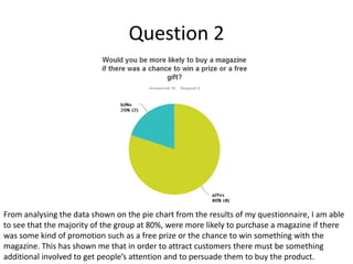 Question 2

From analysing the data shown on the pie chart from the results of my questionnaire, I am able
to see that the majority of the group at 80%, were more likely to purchase a magazine if there
was some kind of promotion such as a free prize or the chance to win something with the
magazine. This has shown me that in order to attract customers there must be something
additional involved to get people’s attention and to persuade them to buy the product.

 