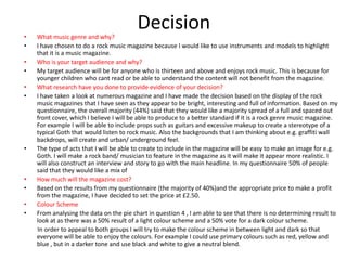 •
•
•
•
•
•

•

•
•
•
•

Decision

What music genre and why?
I have chosen to do a rock music magazine because I would like to use instruments and models to highlight
that it is a music magazine.
Who is your target audience and why?
My target audience will be for anyone who is thirteen and above and enjoys rock music. This is because for
younger children who cant read or be able to understand the content will not benefit from the magazine.
What research have you done to provide evidence of your decision?
I have taken a look at numerous magazine and I have made the decision based on the display of the rock
music magazines that I have seen as they appear to be bright, interesting and full of information. Based on my
questionnaire, the overall majority (44%) said that they would like a majority spread of a full and spaced out
front cover, which I believe I will be able to produce to a better standard if it is a rock genre music magazine.
For example I will be able to include props such as guitars and excessive makeup to create a stereotype of a
typical Goth that would listen to rock music. Also the backgrounds that I am thinking about e.g. graffiti wall
backdrops, will create and urban/ underground feel.
The type of acts that I will be able to create to include in the magazine will be easy to make an image for e.g.
Goth. I will make a rock band/ musician to feature in the magazine as it will make it appear more realistic. I
will also construct an interview and story to go with the main headline. In my questionnaire 50% of people
said that they would like a mix of
How much will the magazine cost?
Based on the results from my questionnaire (the majority of 40%)and the appropriate price to make a profit
from the magazine, I have decided to set the price at £2.50.
Colour Scheme
From analysing the data on the pie chart in question 4 , I am able to see that there is no determining result to
look at as there was a 50% result of a light colour scheme and a 50% vote for a dark colour scheme.
In order to appeal to both groups I will try to make the colour scheme in between light and dark so that
everyone will be able to enjoy the colours. For example I could use primary colours such as red, yellow and
blue , but in a darker tone and use black and white to give a neutral blend.

 