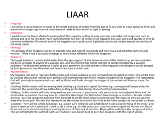 LIAAR
•
•
•
•

•
•
•
•

•
•

•
•

•

Language
I will chose a casual register to relate to the target audience of people from the age of 13 and over as it will appeal to them and
anyone of a younger age may not understand or relate to the content or style of writing
Institution.
I would chose the Bauer Media Group to publish the magazine as they already own two successful rock magazines such as
Kerrang and Q. In my research I have found that they sell over 38 million of its magazine titles per week and operate in over 16
countries worldwide. This would benefit my magazine as it could launch it globally and attract readers around the world and
sell many copies
Ideology:
The ideology of the magazine will be to promote new and current rock bands and their music and advertise concerts and
festivals. There is not a particular message or moral value reflected within the magazine.
Audience:
The target audience is males and females from the age range of 13 and above as some of the content e.g. certain musicians,
will be un-relatable to anyone of a younger age. Also the themes may not be relevant or comprehendible by a younger
audience. The reason the audience is open to both genders is that the content of the magazine and the genre can be enjoyed
by both genders so therefore does not need to exclude a certain one.
Representation:
My magazine will aim to represent both a male and female audience as it is not specifically targeted at either. This will be done
by creating articles that include both genders and representing them within images throughout the magazine. The stereotypes
that will probably be represented most will be Goths and Punks through the images of the models and Mise en scene. For
example:
-Clothing: Gothic models will be wearing dark clothing e.g. black with typical footwear e.g. Underground Creeper shoes to
represent the stereotype of how Goths dress as they prefer dark clothes that reflect their personalities.
-Makeup: Gothic models will have heavy eyeliner and mascara to emphasise their eyes in order to emphasise them and the
emotionless expression they may have to create the stereotype that Goths don’t have feelings or emotions. Female models
will have dark red lipstick to stand out from the black to create some colour in contrast with the make up they will wear to
make their faces pale. This will also represent the stereotype that Goths don’t like to be in the sunlight as they prefer darkness.
-Location: There will be simple backdrops e.g. a plain dark red brick wall which doesn’t take away the focus of the model and
doesn’t serve as a distraction but is able to set a scene e.g. an alley way or just a normal street to give the illusion that Goths
do are not particularly interesting or exciting because of their lack of emotion. There will be nobody in the background either.
This will all highlight the fact that Goths are ‘outcasts’ and do not seek to be in fun situations with the rest of society.

 