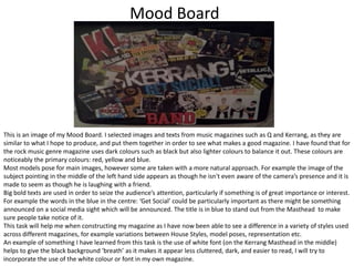 Mood Board

This is an image of my Mood Board. I selected images and texts from music magazines such as Q and Kerrang, as they are
similar to what I hope to produce, and put them together in order to see what makes a good magazine. I have found that for
the rock music genre magazine uses dark colours such as black but also lighter colours to balance it out. These colours are
noticeably the primary colours: red, yellow and blue.
Most models pose for main images, however some are taken with a more natural approach. For example the image of the
subject pointing in the middle of the left hand side appears as though he isn't even aware of the camera’s presence and it is
made to seem as though he is laughing with a friend.
Big bold texts are used in order to seize the audience’s attention, particularly if something is of great importance or interest.
For example the words in the blue in the centre: ‘Get Social’ could be particularly important as there might be something
announced on a social media sight which will be announced. The title is in blue to stand out from the Masthead to make
sure people take notice of it.
This task will help me when constructing my magazine as I have now been able to see a difference in a variety of styles used
across different magazines, for example variations between House Styles, model poses, representation etc.
An example of something I have learned from this task is the use of white font (on the Kerrang Masthead in the middle)
helps to give the black background ‘breath’ as it makes it appear less cluttered, dark, and easier to read, I will try to
incorporate the use of the white colour or font in my own magazine.

 