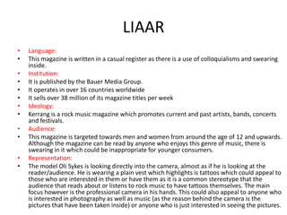 LIAAR
•
•
•
•
•
•
•
•
•
•
•
•

Language:
This magazine is written in a casual register as there is a use of colloquialisms and swearing
inside.
Institution:
It is published by the Bauer Media Group.
It operates in over 16 countries worldwide
It sells over 38 million of its magazine titles per week
Ideology:
Kerrang is a rock music magazine which promotes current and past artists, bands, concerts
and festivals.
Audience:
This magazine is targeted towards men and women from around the age of 12 and upwards.
Although the magazine can be read by anyone who enjoys this genre of music, there is
swearing in it which could be inappropriate for younger consumers.
Representation:
The model Oli Sykes is looking directly into the camera, almost as if he is looking at the
reader/audience. He is wearing a plain vest which highlights is tattoos which could appeal to
those who are interested in them or have them as it is a common stereotype that the
audience that reads about or listens to rock music to have tattoos themselves. The main
focus however is the professional camera in his hands. This could also appeal to anyone who
is interested in photography as well as music (as the reason behind the camera is the
pictures that have been taken inside) or anyone who is just interested in seeing the pictures.

 