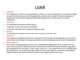 LIIAR
•
•

•
•
•
•

Language:
This magazine is written in a casual register as there is a use of colloquialisms. For example ‘Blows
us away’ sounds very casual and language that someone who is apart of a particular group of
people that may read this magazine (especially through the use of the word ‘us’) would
understand.
Institution:
It is published by the Bauer Media Group.
It operates in over 16 countries worldwide
It sells over 38 million of its magazine titles per week

•
•

Ideology:
The ideology of the magazine is to promote artists of all genres and their music.

•
•

Audience:
This magazine is targeted at both men and women from the age 12 and upwards as some of the
artists may not be known to younger generations and the language may be hard to comprehend.
Representation:
The model is wearing makeup and her hair is being blown slightly behind her to show her face
more. This could be to represent women in particular to show how women of Adele’s age group
can look glamorous. Her quote ‘ If you’ve got, it flaunt it…’ can support this as she is talking about
her appearance. This could encourage women from her age range, or any women who admires
Adele to read to see what she has to say about her image as well as her music.

•
•

 