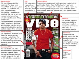 Main Coverline
This is in white to match the
Masthead. The colour white
makes it both stand out and gives
it breath. The word ‘that’ is in
italics to give a sense of
informality as it appears to be
casual text that may be sent as a
message in the form of how
someone would speak as if they
were shocked.
The models name is in capitals to
make it stand out to both show
who the model is and to further
support the fact that the speaker/
reader is and should be surprised
Main pull quote
This is a quote of something Chris
Brown has said, which may
encourage people to buy the
magazine if they think there will
be more interesting information
within the article inside the
magazine.
Barcode and Price
This is on the left side of the
magazine which is appropriate
because of the rules of eye
flow and people naturally read
from left to right, so they will
be able to find the price better

Plug
This is promoting
a special issue
that Vibe is selling
in order to attract
people to buy it.

Skyline/ tagline
This is showing another main article within the magazine. It is
positioned at the top above the Masthead as it is of great
importance and interest so it must be seen, but not overshadow
the main image and Main Coverline which is why it is still the
same colour as the other Coverlines and it isn't bigger than the
Masthead.

Masthead.
This helps the magazine
become identifiable to
both frequent readers
and new readers because
of the sense of
consistency in the style.
Coverlines
These inform the
reader of what else will
be included inside the
magazine and
encourage them to buy
it if there is something
of particular interest
inside
Main Image
This is a
mid shot of
Chris
Brown.

 