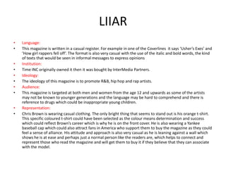 LIIAR
•
•
•
•
•
•
•
•
•
•

Language:
This magazine is written in a casual register. For example in one of the Coverlines it says ‘Usher’s Exes’ and
‘How girl rappers fell off’. The format is also very casual with the use of the italic and bold words, the kind
of texts that would be seen in informal messages to express opinions
Institution:
Time INC originally owned it then it was bought by InterMedia Partners.
Ideology:
The ideology of this magazine is to promote R&B, hip hop and rap artists.
Audience:
This magazine is targeted at both men and women from the age 12 and upwards as some of the artists
may not be known to younger generations and the language may be hard to comprehend and there is
reference to drugs which could be inappropriate young children.
Representation:
Chris Brown is wearing casual clothing. The only bright thing that seems to stand out is his orange t-shirt.
This specific coloured t-shirt could have been selected as the colour means determination and success
which could reflect Brown’s career which is why he is on the front cover. He is also wearing a Yankee
baseball cap which could also attract fans in America who support them to buy the magazine as they could
feel a sense of alliance. His attitude and approach is also very casual as he is leaning against a wall which
shows he is at ease and perhaps just a normal person like the readers are, which helps to connect and
represent those who read the magazine and will get them to buy it if they believe that they can associate
with the model.

 