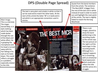 DPS-(Double Page Spread)

Main Image.
This is a mid shot.
The singer,
Gerard Way, is in
dark clothing
which has been
made darker
through the use
of the black and
white effect. He
is gripping the
microphone and
his head is turned
away with his
hair falling in his
eyes as he looks
down. This could
reflect a struggle
or a problem,
especially related
to the title.

The text is very plain and simple in white so that it
can be read and to match the other texts. At the
start of the article the letter ‘M’ is in bold and in
red which is an appropriate convention used in
articles

Quote from the band members
from the article. The sentence
‘The Best MCR’ is bigger from
the rest of the text and in white
instead of read in order to stand
out and highlight the main point
of the article. The text is slightly
faded to match the Kerrang
Masthead.

These a sub
images, placed to
show the band
performing in the
recording studio
as the article says.
The last picture on
the right is of the
lead singer in the
recording booth.
Although he is
singing it appears
he is screaming
with an emotional
facial expression
which could also
reflect the title
and the sense of a
struggle.

 