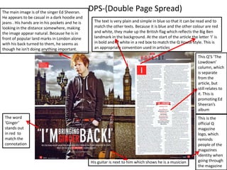 The main image is of the singer Ed Sheeran.
He appears to be casual in a dark hoodie and
jeans . His hands are in his pockets and he is
looking in the distance somewhere, making
the image appear natural. Because he is in
front of popular land marks in London alone
with his back turned to them, he seems as
though he isn't doing anything important.

DPS-(Double Page Spread)
The text is very plain and simple in blue so that it can be read and to
match the other texts. Because it is blue and the other colour are red
and white, they make up the British flag which reflects the Big Ben
landmark in the background. At the start of the article the letter ‘I’ is
in bold and in white in a red box to match the Q House style. This is
an appropriate convention used in articles
This Q’S ‘The
Lowdown’
column, which
is separate
from the
article, but
still relates to
it. This is
promoting Ed
Sheeran’s
album

The word
‘Ginger’
stands out
in red to
match the
connotation

His guitar is next to him which shows he is a musician

This is the
official Q
magazine
logo, which
reminds
people of the
magazines
identity when
going through
the magazine

 