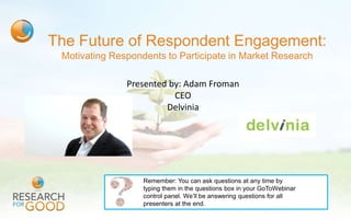 The Future of Respondent Engagement:
 Motivating Respondents to Participate in Market Research

               Presented by: Adam Froman
                          CEO
                        Delvinia




                   Remember: You can ask questions at any time by
                   typing them in the questions box in your GoToWebinar
                   control panel. We’ll be answering questions for all
                   presenters at the end.
 