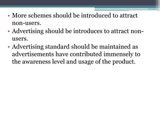 • More schemes should be introduced to attract
non-users.
• Advertising should be introduces to attract non-
users.
• Advertising standard should be maintained as
advertisements have contributed immensely to
the awareness level and usage of the product.
 