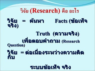 วิจัย  =  ค้นหา  Facts ( ข้อเท็จจริง )   Truth  ( ความจริง )   เพื่อตอบคำถาม  (Research Question) วิจัย  =  ต่อเนื่องระหว่างความคิด กับ  ระบบข้อเท็จ   จริง 