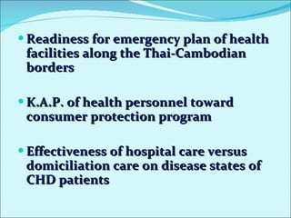 Readiness for emergency plan of health facilities along the Thai-Cambodian borders K.A.P. of health personnel toward consumer protection program Effectiveness of hospital care versus domiciliation care on disease states of CHD patients  