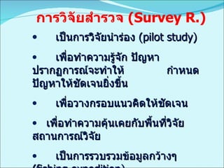 เป็นการวิจัยนำร่อง   (pilot study) เพื่อทำความรู้จัก ปัญหา ปรากฏการณ์จะทำให้ กำหนดปัญหาให้ชัดเจนยิ่งขึ้น เพื่อวางกรอบแนวคิดให้ชัดเจน เพื่อทำความคุ้นเคยกับพื้นที่วิจัย สถานการณ์วิจัย เป็นการรวบรวมข้อมูลกว้างๆ  (fishing expedition) เป็นการสำรวจหยั่งเสียง  (sounding reconnaissance) การวิจัยสำรวจ  ( Survey R.) 