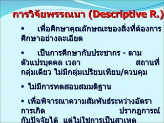 เพื่อศึกษาคุณลักษณะของสิ่งที่ต้องการศึกษาอย่างละเอียด เป็นการศึกษากับประชากร  -  ตามตัวแปรบุคคล เวลา  สถานที่ กลุ่มเดียว ไม่มีกลุ่มเปรียบเทียบ / ควบคุม ไม่มีการทดสอบสมมติฐาน เพื่อพิจารณาความสัมพันธ์ระหว่างอัตราการเกิด  ปรากฎการณ์กับปัจจัยได้  แต่ไม่ใช่การเป็นสาเหตุ ให้ข้อมูลเงื่อนไขที่จะตั้งสมมติฐานเพื่อทดสอบต่อไปได้ การวิจัยพรรณนา  ( Descriptive R.) 