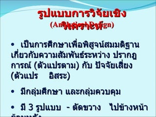 (Analytical Design) เป็นการศึกษาเพื่อพิสูจน์สมมติฐานเกี่ยวกับความสัมพันธ์ระหว่าง ปรากฎการณ์  ( ตัวแปรตาม )  กับ ปัจจัยเสี่ยง  ( ตัวแปร  อิสระ ) มีกลุ่มศึกษา และกลุ่มควบคุม มี  3  รูปแบบ  -  ตัดขวาง  ไปข้างหน้า  ย้อนหลัง รูปแบบการวิจัยเชิงวิเคราะห์ 