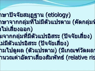 ศึกษาปัจจัยสมุฏฐาน   (etiology) ศึกษาจากกลุ่มที่ไม่มีตัวแปรตาม  ( คัดกลุ่มที่ไว  กลุ่มไม่เสี่ยงออก ) เริ่มจากกลุ่มที่มีตัวแปรอิสระ  ( ปัจจัยเสี่ยง ) กับไม่มีตัวแปรอิสระ  ( ปัจจัยเสี่ยง ) ตามไปดูผล  ( ตัวแปรตาม ) ( มีเกณฑ์วัดผลที่ชัดเจน ) คำนวณค่าอัตราเสี่ยงสัมพัทธ์  (relative risk) 