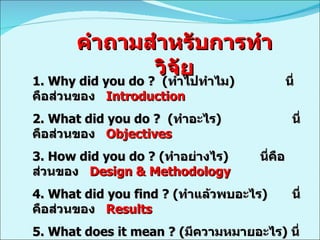 คำถามสำหรับการทำวิจัย 1.  Why did you do ?  ( ทำไปทำไม )  นี่คือส่วนของ  Introduction   2.  What did you do ?  ( ทำอะไร )    นี่คือส่วนของ  Objectives 3. How did you do ? ( ทำอย่างไร )    นี่คือส่วนของ  Design & Methodology  4. What did you find ? ( ทำแล้วพบอะไร )    นี่คือส่วนของ  Results   5. What does it mean ? ( มีความหมายอะไร )  นี่คือส่วนของ  Discussion   6. What’s new ? ( ก่อให้เกิดความรู้อะไร )    นี่คือส่วนของ  Conclusion   