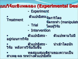 - Experiment   ตัวแปรอิสระ - Treatment - Trial - Intervention ตัวแปรอิสระ - ตัวแปรตามไม่มีอยู่ก่อนการวิจัย ตัวแปรอิสระ - นำเข้าโดยนักวิจัย  หลังการวิจัยเริ่มขึ้น ทดสอบสมมติฐานของความเป็นสาเหตุ - ผล ระหว่างตัวแปรอิสระ และตัวแปรตาม มีการควบคุมตัวแปรภายนอก   MAX, MIN, CON รูปแบบวิจัยเชิงทดลอง   (Experimental Design) จัดการโดย จัดกระทำ  (manipulate)   โดยผู้วิจัย 