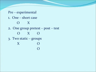 Pre  –  experimental  1.  One  –  short case  O  X 2.  One group pretest  –  post  –  test   O  X O 3.  Two static  –  groups    X O O  
