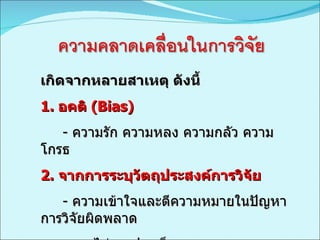 เกิดจากหลายสาเหตุ ดังนี้  1.  อคติ  (Bias) -  ความรัก ความหลง ความกลัว ความโกรธ 2.  จากการระบุวัตถุประสงค์การวิจัย -  ความเข้าใจและตีความหมายในปัญหาการวิจัยผิดพลาด -  ระบุไม่ตรงประเด็น  