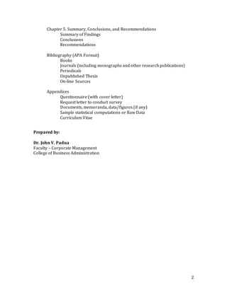 2
Chapter 5. Summary, Conclusions, and Recommendations
Summary of Findings
Conclusions
Recommendations
Bibliography (APA Format)
Books
Journals (including monographs and other research publications)
Periodicals
Unpublished Thesis
On-line Sources
Appendices
Questionnaire (with cover letter)
Request letter to conduct survey
Documents, memoranda, data/figures (if any)
Sample statistical computations or Raw Data
Curriculum Vitae
Prepared by:
Dr. John V. Padua
Faculty – Corporate Management
College of Business Administration
 